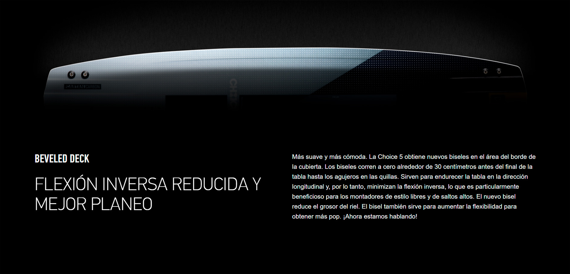 BEVELED DECK  FLEXIÓN INVERSA REDUCIDA Y MEJOR PLANEO Más suave y más cómoda. La Choice 5 obtiene nuevos biseles en el área del borde de la cubierta. Los biseles corren a cero alrededor de 30 centímetros antes del final de la tabla hasta los agujeros en las quillas. Sirven para endurecer la tabla en la dirección longitudinal y, por lo tanto, minimizan la flexión inversa, lo que es particularmente beneficioso para los montadores de estilo libres y de saltos altos. El nuevo bisel reduce el grosor del riel. El bisel también sirve para aumentar la flexibilidad para obtener más pop. ¡Ahora estamos hablando!